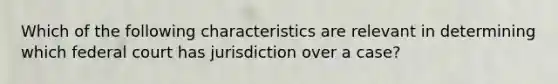 Which of the following characteristics are relevant in determining which federal court has jurisdiction over a case?