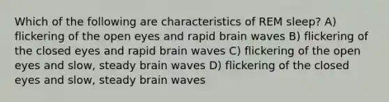 Which of the following are characteristics of REM sleep? A) flickering of the open eyes and rapid brain waves B) flickering of the closed eyes and rapid brain waves C) flickering of the open eyes and slow, steady brain waves D) flickering of the closed eyes and slow, steady brain waves