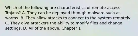 Which of the following are characteristics of remote-access Trojans? A. They can be deployed through malware such as worms. B. They allow attacks to connect to the system remotely. C. They give attackers the ability to modify files and change settings. D. All of the above. Chapter 1