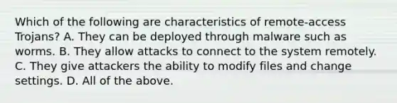 Which of the following are characteristics of remote-access Trojans? A. They can be deployed through malware such as worms. B. They allow attacks to connect to the system remotely. C. They give attackers the ability to modify files and change settings. D. All of the above.