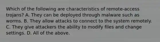 Which of the following are characteristics of remote-access trojans? A. They can be deployed through malware such as worms. B. They allow attacks to connect to the system remotely. C. They give attackers the ability to modify files and change settings. D. All of the above.