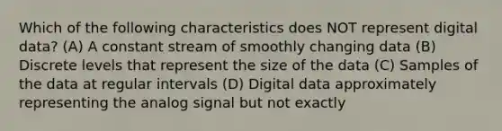 Which of the following characteristics does NOT represent digital data? (A) A constant stream of smoothly changing data (B) Discrete levels that represent the size of the data (C) Samples of the data at regular intervals (D) Digital data approximately representing the analog signal but not exactly