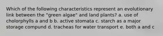 Which of the following characteristics represent an evolutionary link between the "green algae" and land plants? a. use of cholorphylls a and b b. active stomata c. starch as a major storage compund d. tracheas for water transport e. both a and c