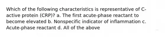 Which of the following characteristics is representative of C-active protein (CRP)? a. The first acute-phase reactant to become elevated b. Nonspecific indicator of inflammation c. Acute-phase reactant d. All of the above