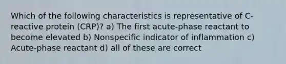 Which of the following characteristics is representative of C-reactive protein (CRP)? a) The first acute-phase reactant to become elevated b) Nonspecific indicator of inflammation c) Acute-phase reactant d) all of these are correct