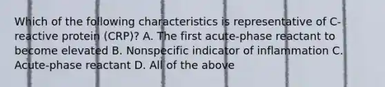 Which of the following characteristics is representative of C-reactive protein (CRP)? A. The first acute-phase reactant to become elevated B. Nonspecific indicator of inflammation C. Acute-phase reactant D. All of the above