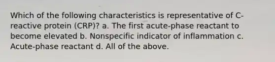 Which of the following characteristics is representative of C-reactive protein (CRP)? a. The first acute-phase reactant to become elevated b. Nonspecific indicator of inflammation c. Acute-phase reactant d. All of the above.