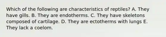 Which of the following are characteristics of reptiles? A. They have gills. B. They are endotherms. C. They have skeletons composed of cartilage. D. They are ectotherms with lungs E. They lack a coelom.