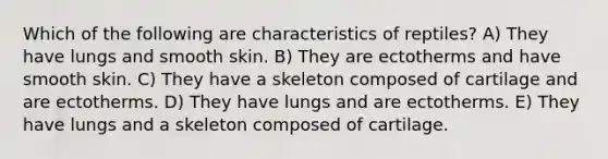 Which of the following are characteristics of reptiles? A) They have lungs and smooth skin. B) They are ectotherms and have smooth skin. C) They have a skeleton composed of cartilage and are ectotherms. D) They have lungs and are ectotherms. E) They have lungs and a skeleton composed of cartilage.