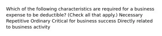 Which of the following characteristics are required for a business expense to be deductible? (Check all that apply.) Necessary Repetitive Ordinary Critical for business success Directly related to business activity