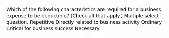 Which of the following characteristics are required for a business expense to be deductible? (Check all that apply.) Multiple select question. Repetitive Directly related to business activity Ordinary Critical for business success Necessary