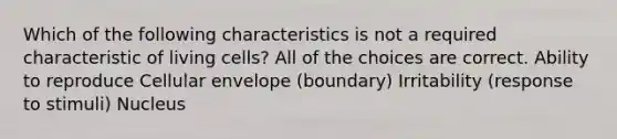 Which of the following characteristics is not a required characteristic of living cells? All of the choices are correct. Ability to reproduce Cellular envelope (boundary) Irritability (response to stimuli) Nucleus