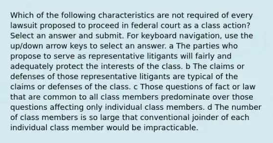 Which of the following characteristics are not required of every lawsuit proposed to proceed in federal court as a class action? Select an answer and submit. For keyboard navigation, use the up/down arrow keys to select an answer. a The parties who propose to serve as representative litigants will fairly and adequately protect the interests of the class. b The claims or defenses of those representative litigants are typical of the claims or defenses of the class. c Those questions of fact or law that are common to all class members predominate over those questions affecting only individual class members. d The number of class members is so large that conventional joinder of each individual class member would be impracticable.