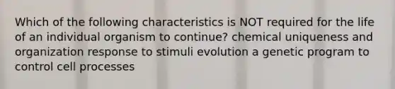 Which of the following characteristics is NOT required for the life of an individual organism to continue? chemical uniqueness and organization response to stimuli evolution a genetic program to control cell processes