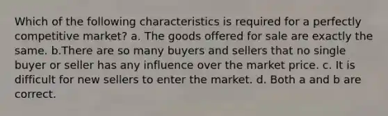 Which of the following characteristics is required for a perfectly competitive market? a. The goods offered for sale are exactly the same. b.There are so many buyers and sellers that no single buyer or seller has any influence over the market price. c. It is difficult for new sellers to enter the market. d. Both a and b are correct.