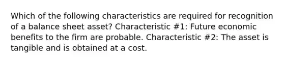 Which of the following characteristics are required for recognition of a balance sheet asset? Characteristic #1: Future economic benefits to the firm are probable. Characteristic #2: The asset is tangible and is obtained at a cost.