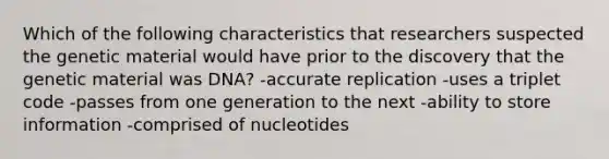 Which of the following characteristics that researchers suspected the genetic material would have prior to the discovery that the genetic material was DNA? -accurate replication -uses a triplet code -passes from one generation to the next -ability to store information -comprised of nucleotides