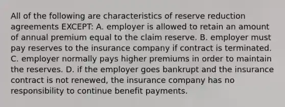 All of the following are characteristics of reserve reduction agreements EXCEPT: A. employer is allowed to retain an amount of annual premium equal to the claim reserve. B. employer must pay reserves to the insurance company if contract is terminated. C. employer normally pays higher premiums in order to maintain the reserves. D. if the employer goes bankrupt and the insurance contract is not renewed, the insurance company has no responsibility to continue benefit payments.