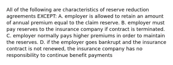 All of the following are characteristics of reserve reduction agreements EXCEPT: A. employer is allowed to retain an amount of annual premium equal to the claim reserve. B. employer must pay reserves to the insurance company if contract is terminated. C. employer normally pays higher premiums in order to maintain the reserves. D. if the employer goes bankrupt and the insurance contract is not renewed, the insurance company has no responsibility to continue benefit payments