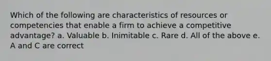 Which of the following are characteristics of resources or competencies that enable a firm to achieve a competitive advantage? a. Valuable b. Inimitable c. Rare d. All of the above e. A and C are correct