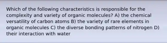 Which of the following characteristics is responsible for the complexity and variety of organic molecules? A) the chemical versatility of carbon atoms B) the variety of rare elements in organic molecules C) the diverse bonding patterns of nitrogen D) their interaction with water