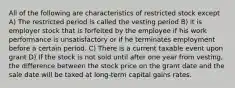 All of the following are characteristics of restricted stock except A) The restricted period is called the vesting period B) it is employer stock that is forfeited by the employee if his work performance is unsatisfactory or if he terminates employment before a certain period. C) There is a current taxable event upon grant D) If the stock is not sold until after one year from vesting, the difference between the stock price on the grant date and the sale date will be taxed at long-term capital gains rates.