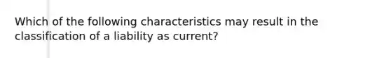 Which of the following characteristics may result in the classification of a liability as current?