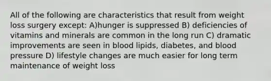 All of the following are characteristics that result from weight loss surgery except: A)hunger is suppressed B) deficiencies of vitamins and minerals are common in the long run C) dramatic improvements are seen in blood lipids, diabetes, and blood pressure D) lifestyle changes are much easier for long term maintenance of weight loss