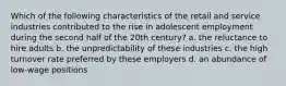 Which of the following characteristics of the retail and service industries contributed to the rise in adolescent employment during the second half of the 20th century? a. the reluctance to hire adults b. the unpredictability of these industries c. the high turnover rate preferred by these employers d. an abundance of low-wage positions