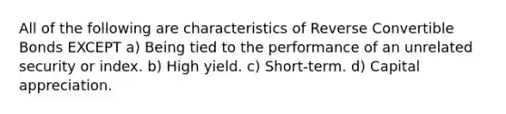 All of the following are characteristics of Reverse Convertible Bonds EXCEPT a) Being tied to the performance of an unrelated security or index. b) High yield. c) Short-term. d) Capital appreciation.