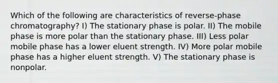 Which of the following are characteristics of reverse-phase chromatography? I) The stationary phase is polar. II) The mobile phase is more polar than the stationary phase. III) Less polar mobile phase has a lower eluent strength. IV) More polar mobile phase has a higher eluent strength. V) The stationary phase is nonpolar.