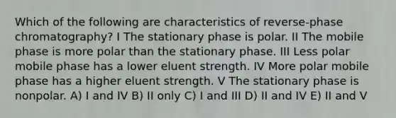 Which of the following are characteristics of reverse-phase chromatography? I The stationary phase is polar. II The mobile phase is more polar than the stationary phase. III Less polar mobile phase has a lower eluent strength. IV More polar mobile phase has a higher eluent strength. V The stationary phase is nonpolar. A) I and IV B) II only C) I and III D) II and IV E) II and V