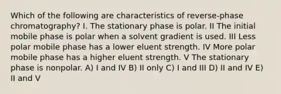 Which of the following are characteristics of reverse-phase chromatography? I. The stationary phase is polar. II The initial mobile phase is polar when a solvent gradient is used. III Less polar mobile phase has a lower eluent strength. IV More polar mobile phase has a higher eluent strength. V The stationary phase is nonpolar. A) I and IV B) II only C) I and III D) II and IV E) II and V