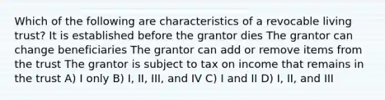 Which of the following are characteristics of a revocable living trust? It is established before the grantor dies The grantor can change beneficiaries The grantor can add or remove items from the trust The grantor is subject to tax on income that remains in the trust A) I only B) I, II, III, and IV C) I and II D) I, II, and III