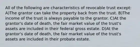 All of the following are characteristics of revocable trust except: A)The grantor can take the property back from the trust. B)The income of the trust is always payable to the grantor. C)At the grantor's date of death, the fair market value of the trust's assets are included in their federal gross estate. D)At the grantor's date of death, the fair market value of the trust's assets are included in their probate estate.