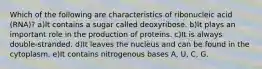 Which of the following are characteristics of ribonucleic acid (RNA)? a)It contains a sugar called deoxyribose. b)It plays an important role in the production of proteins. c)It is always double-stranded. d)It leaves the nucleus and can be found in the cytoplasm. e)It contains nitrogenous bases A, U, C, G.