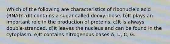 Which of the following are characteristics of ribonucleic acid (RNA)? a)It contains a sugar called deoxyribose. b)It plays an important role in the production of proteins. c)It is always double-stranded. d)It leaves the nucleus and can be found in the cytoplasm. e)It contains nitrogenous bases A, U, C, G.