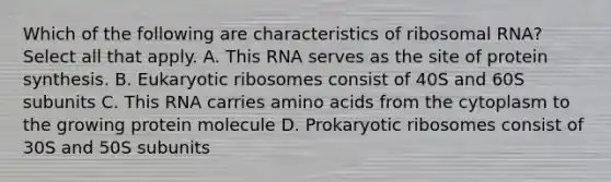 Which of the following are characteristics of ribosomal RNA? Select all that apply. A. This RNA serves as the site of protein synthesis. B. Eukaryotic ribosomes consist of 40S and 60S subunits C. This RNA carries <a href='https://www.questionai.com/knowledge/k9gb720LCl-amino-acids' class='anchor-knowledge'>amino acids</a> from the cytoplasm to the growing protein molecule D. Prokaryotic ribosomes consist of 30S and 50S subunits