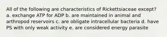 All of the following are characteristics of Rickettsiaceae except? a. exchange ATP for ADP b. are maintained in animal and arthropod reservoirs c. are obligate intracellular bacteria d. have PS with only weak activity e. are considered energy parasite