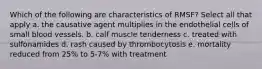 Which of the following are characteristics of RMSF? Select all that apply a. the causative agent multiplies in the endothelial cells of small blood vessels. b. calf muscle tenderness c. treated with sulfonamides d. rash caused by thrombocytosis e. mortality reduced from 25% to 5-7% with treatment