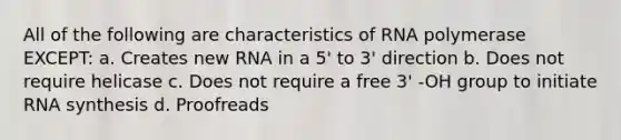 All of the following are characteristics of RNA polymerase EXCEPT: a. Creates new RNA in a 5' to 3' direction b. Does not require helicase c. Does not require a free 3' -OH group to initiate RNA synthesis d. Proofreads