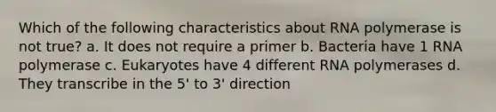 Which of the following characteristics about RNA polymerase is not true? a. It does not require a primer b. Bacteria have 1 RNA polymerase c. Eukaryotes have 4 different RNA polymerases d. They transcribe in the 5' to 3' direction