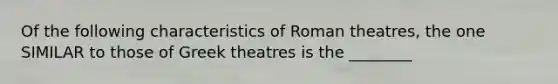 Of the following characteristics of Roman theatres, the one SIMILAR to those of Greek theatres is the ________