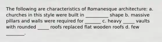 The following are characteristics of Romanesque architecture: a. churches in this style were built in __________ shape b. massive pillars and walls were required for _______ c. heavy _____ vaults with rounded _____ roofs replaced flat wooden roofs d. few ________.