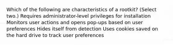 Which of the following are characteristics of a rootkit? (Select two.) Requires administrator-level privileges for installation Monitors user actions and opens pop-ups based on user preferences Hides itself from detection Uses cookies saved on the hard drive to track user preferences