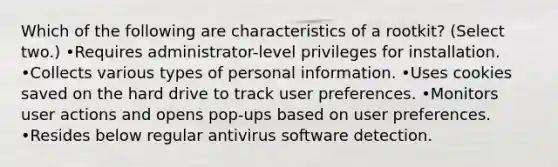 Which of the following are characteristics of a rootkit? (Select two.) •Requires administrator-level privileges for installation. •Collects various types of personal information. •Uses cookies saved on the hard drive to track user preferences. •Monitors user actions and opens pop-ups based on user preferences. •Resides below regular antivirus software detection.