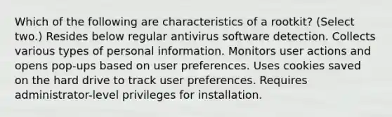 Which of the following are characteristics of a rootkit? (Select two.) Resides below regular antivirus software detection. Collects various types of personal information. Monitors user actions and opens pop-ups based on user preferences. Uses cookies saved on the hard drive to track user preferences. Requires administrator-level privileges for installation.