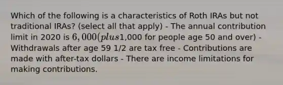 Which of the following is a characteristics of Roth IRAs but not traditional IRAs? (select all that apply) - The annual contribution limit in 2020 is 6,000 (plus1,000 for people age 50 and over) - Withdrawals after age 59 1/2 are tax free - Contributions are made with after-tax dollars - There are income limitations for making contributions.