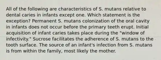 All of the following are characteristics of S. mutans relative to dental caries in infants except one. Which statement is the exception? Permanent S. mutans colonization of the oral cavity in infants does not occur before the primary teeth erupt. Initial acquisition of infant caries takes place during the "window of infectivity." Sucrose facilitates the adherence of S. mutans to the tooth surface. The source of an infant's infection from S. mutans is from within the family, most likely the mother.