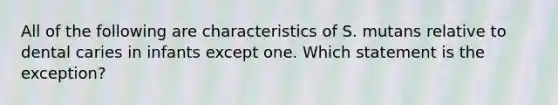 All of the following are characteristics of S. mutans relative to dental caries in infants except one. Which statement is the exception?